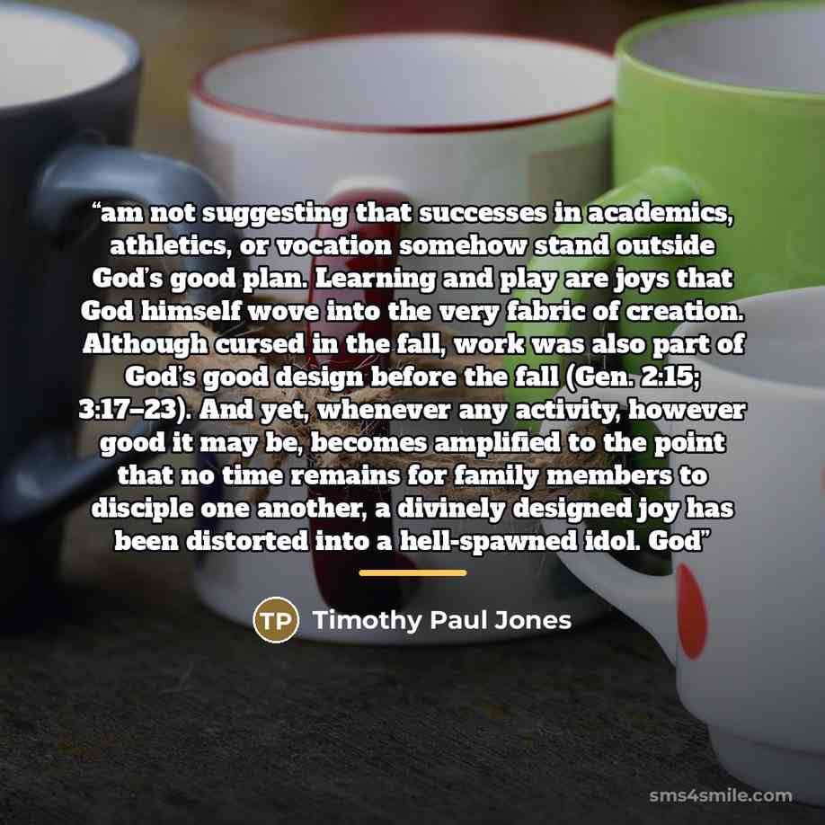“am not suggesting that successes in academics, athletics, or vocation somehow stand outside God’s good plan. Learning and play are joys that God himself wove into the very fabric of creation. Although cursed in the fall, work was also part of God’s good design before the fall (Gen. 2:15; 3:17–23)…” quote by Timothy Paul Jones