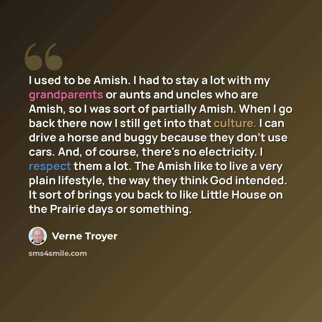 “I used to be Amish. I had to stay a lot with my grandparents or aunts and uncles who are Amish, so I was sort of partially Amish. When I go back there now I still get into that culture. I can drive a horse and buggy because they don't use cars. And, of course, there's no electricity. I respect…” quote by Verne Troyer