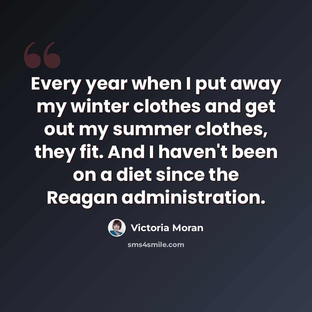 “Every year when I put away my winter clothes and get out my summer clothes, they fit. And I haven't been on a diet since the Reagan administration.” quote by Victoria Moran