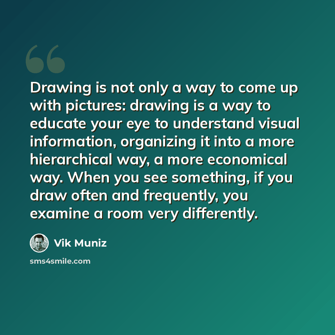 “Drawing is not only a way to come up with pictures: drawing is a way to educate your eye to understand visual information, organizing it into a more hierarchical way, a more economical way. When you see something, if you draw often and frequently, you examine a room very differently.” quote by Vik Muniz