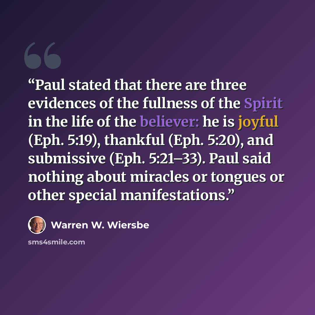 “Paul stated that there are three evidences of the fullness of the Spirit in the life of the believer: he is joyful (Eph. 5:19), thankful (Eph. 5:20), and submissive (Eph. 5:21–33). Paul said nothing about miracles or tongues or other special manifestations.” quote by Warren W. Wiersbe
