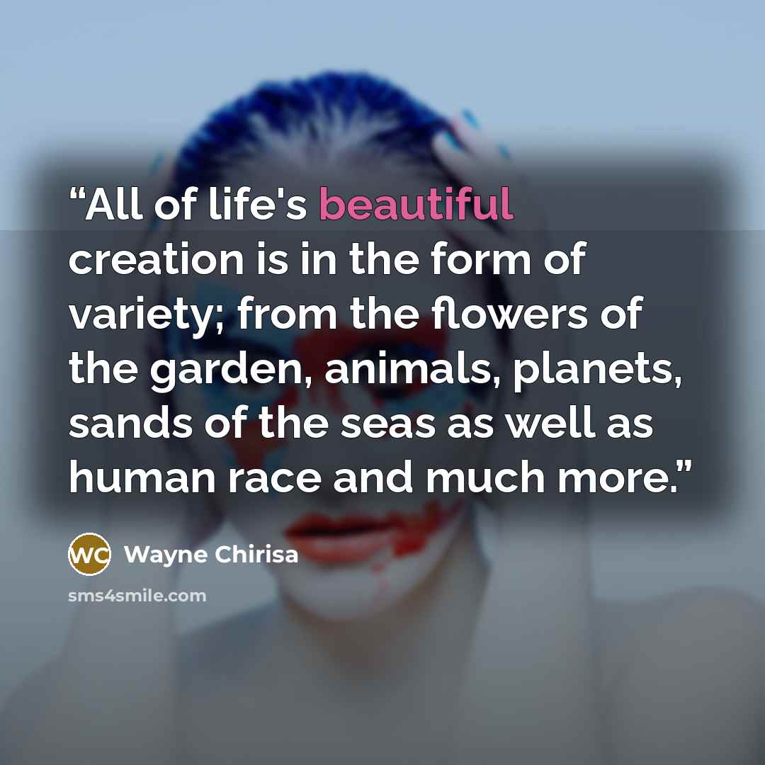 “All of life's beautiful creation is in the form of variety; from the flowers of the garden, animals, planets, sands of the seas as well as human race and much more.” quote by Wayne Chirisa