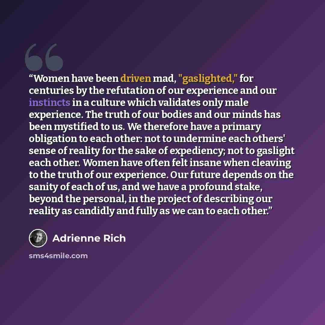 “Women have been driven mad, "gaslighted," for centuries by the refutation of our experience and our instincts in a culture which validates only male experience. The truth of our bodies and our minds has been mystified to us. We therefore have a primary obligation to each other: not to undermine…” quote by Adrienne Rich