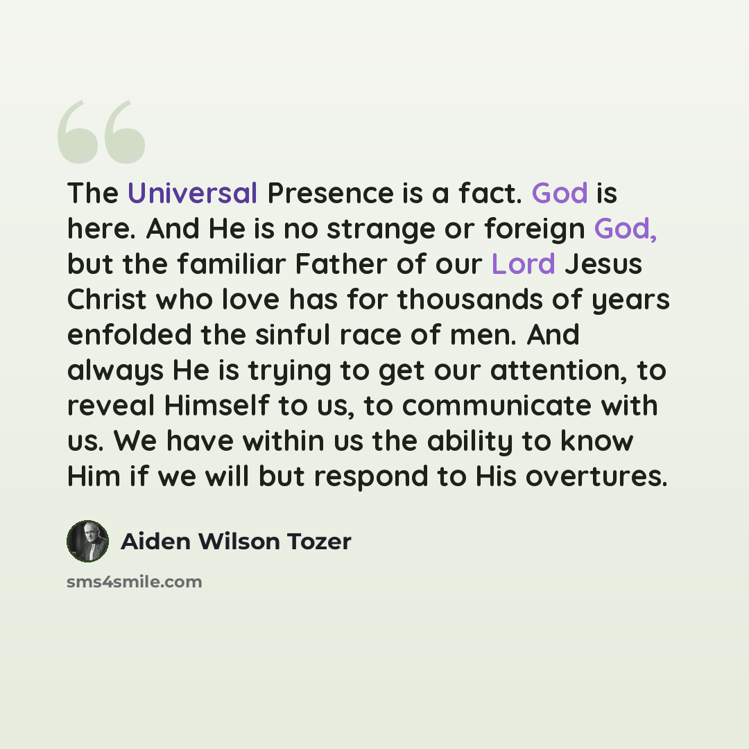 “The Universal Presence is a fact. God is here. And He is no strange or foreign God, but the familiar Father of our Lord Jesus Christ who love has for thousands of years enfolded the sinful race of men. And always He is trying to get our attention, to reveal Himself to us, to communicate with us…” quote by Aiden Wilson Tozer