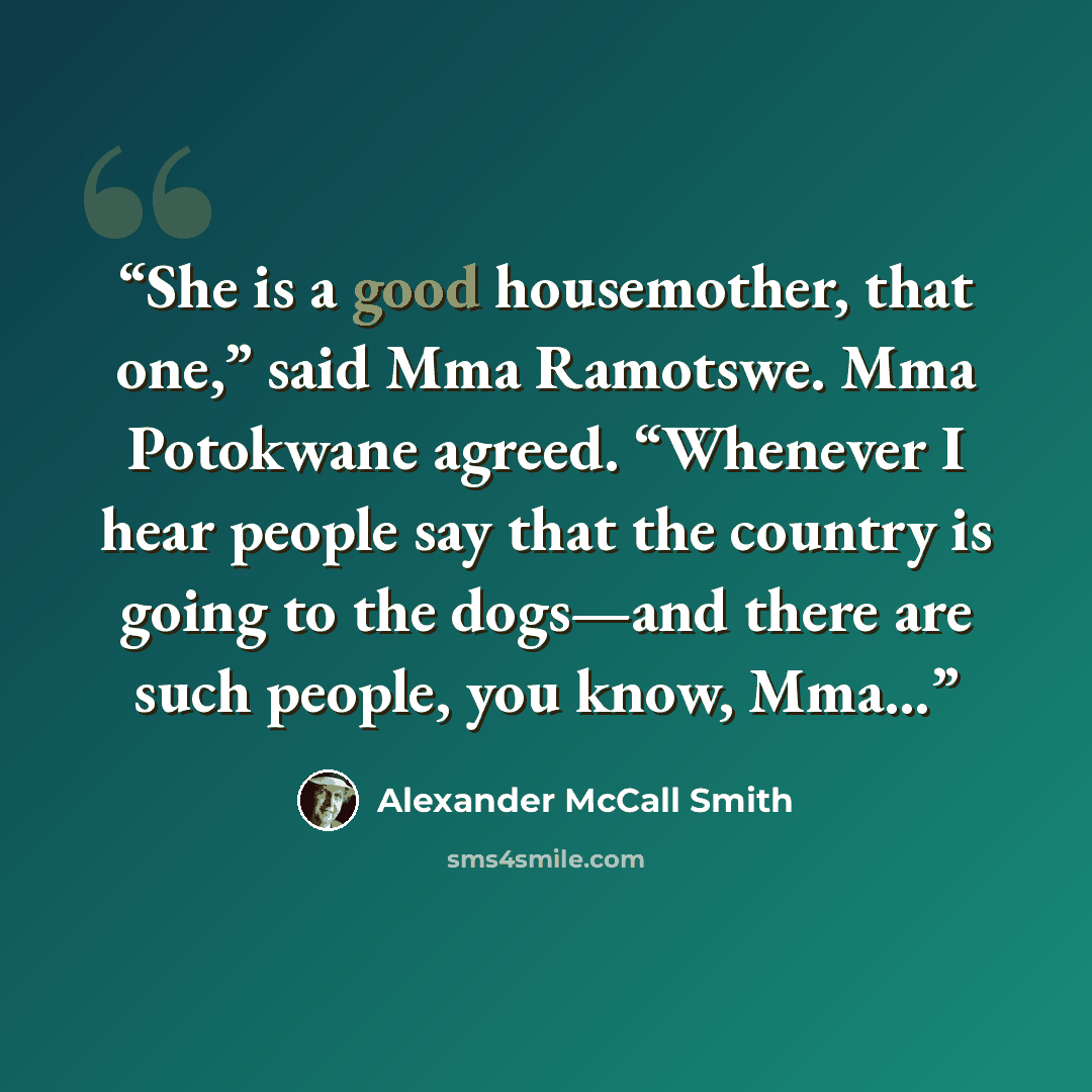 “She is a good housemother, that one,” said Mma Ramotswe. Mma Potokwane agreed. “Whenever I hear people say that the country is going to the dogs—and there are such people, you know, Mma…” quote by Alexander McCall Smith