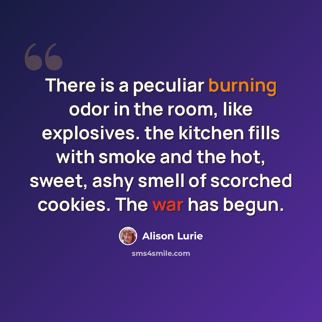 “There is a peculiar burning odor in the room, like explosives. the kitchen fills with smoke and the hot, sweet, ashy smell of scorched cookies. The war has begun.” quote by Alison Lurie