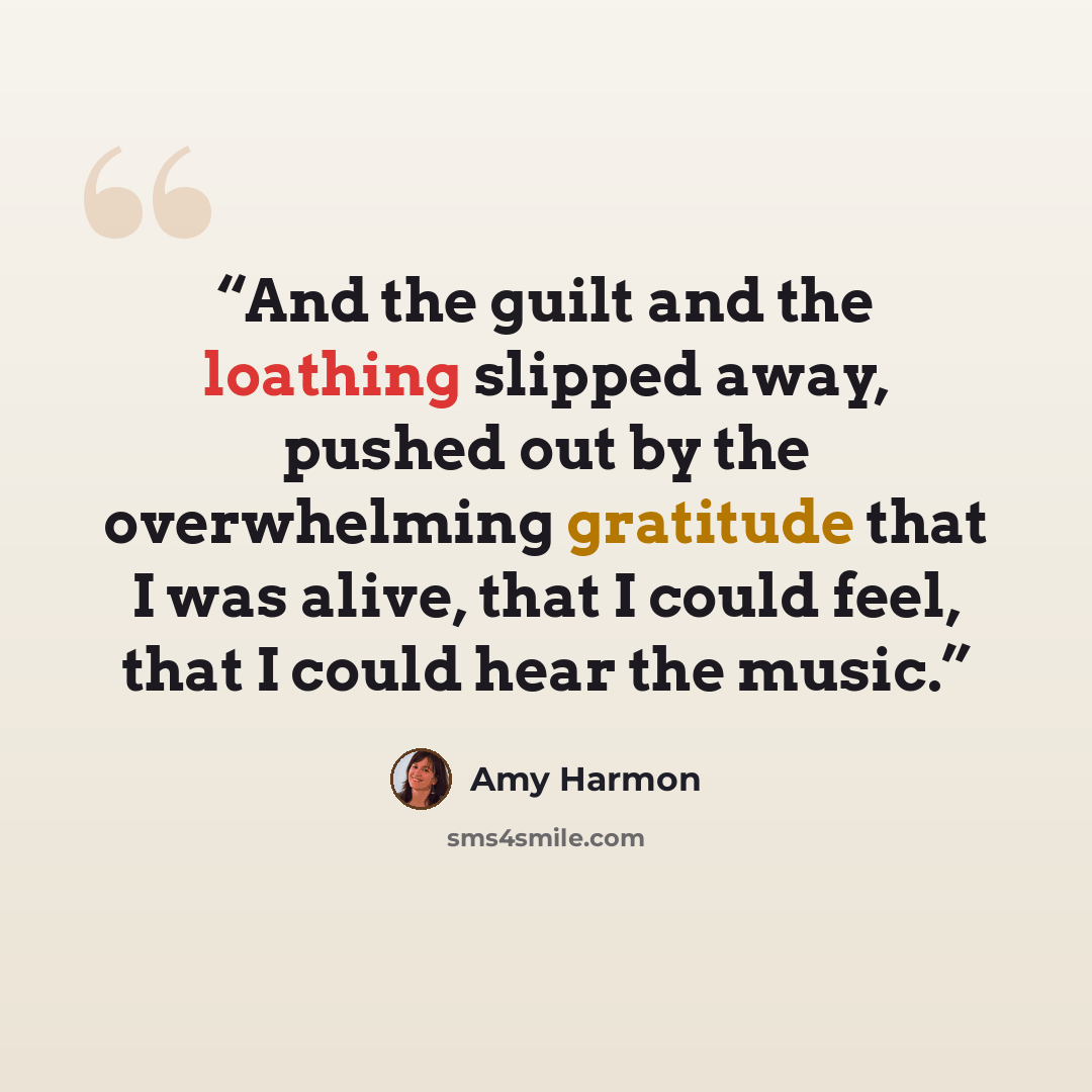 “And the guilt and the loathing slipped away, pushed out by the overwhelming gratitude that I was alive, that I could feel, that I could hear the music.” quote by Amy Harmon