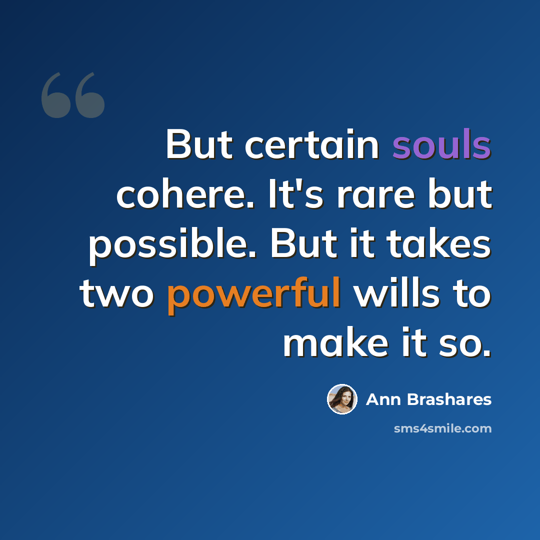 “But certain souls cohere. It's rare but possible. But it takes two powerful wills to make it so.” quote by Ann Brashares