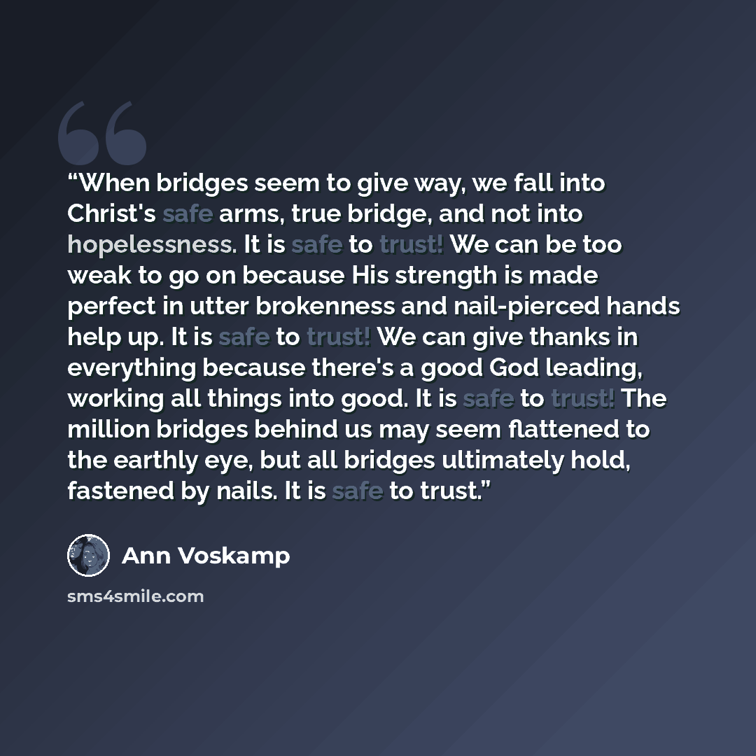 “When bridges seem to give way, we fall into Christ's safe arms, true bridge, and not into hopelessness. It is safe to trust! We can be too weak to go on because His strength is made perfect in utter brokenness and nail-pierced hands help up. It is safe to trust! We can give thanks in everything…” quote by Ann Voskamp