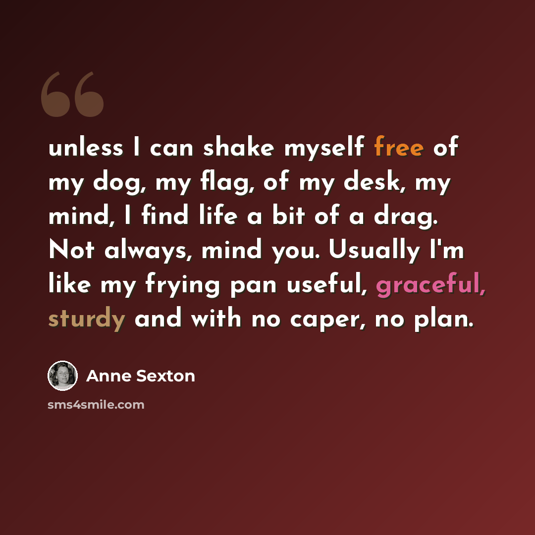“unless I can shake myself free of my dog, my flag, of my desk, my mind, I find life a bit of a drag. Not always, mind you. Usually I'm like my frying pan useful, graceful, sturdy and with no caper, no plan.” quote by Anne Sexton