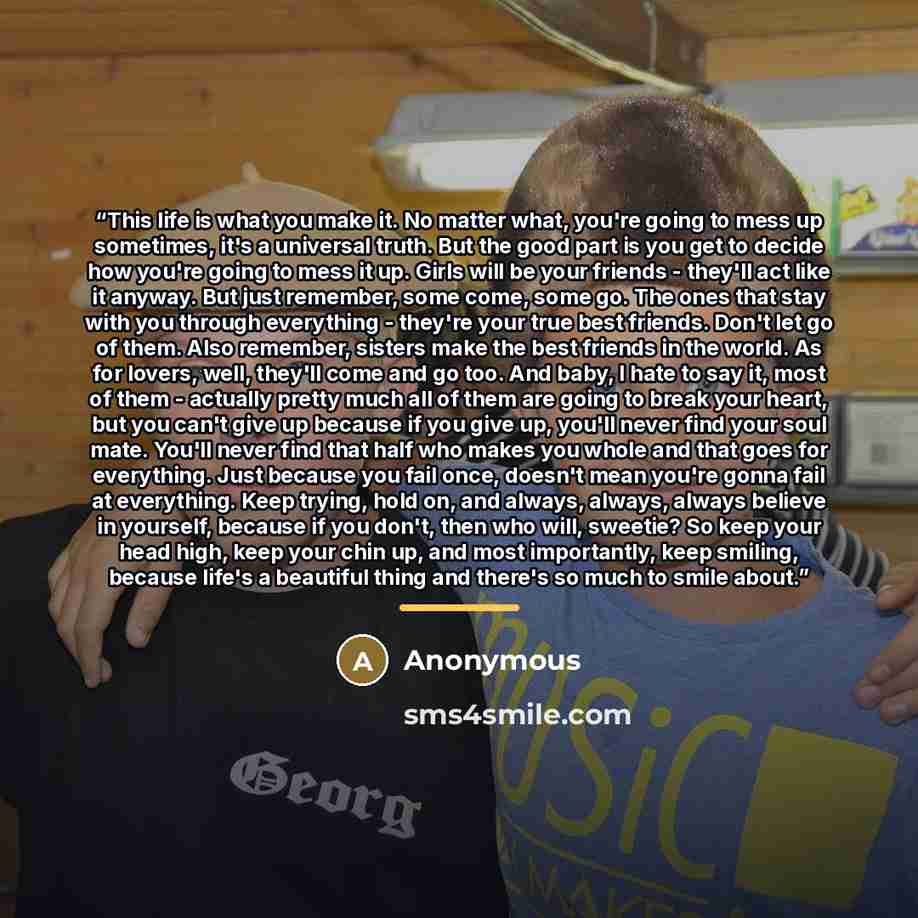 “This life is what you make it. No matter what, you're going to mess up sometimes, it's a universal truth. But the good part is you get to decide how you're going to mess it up. Girls will be your friends - they'll act like it anyway. But just remember, some come, some go. The ones that stay with…” quote by Anonymous