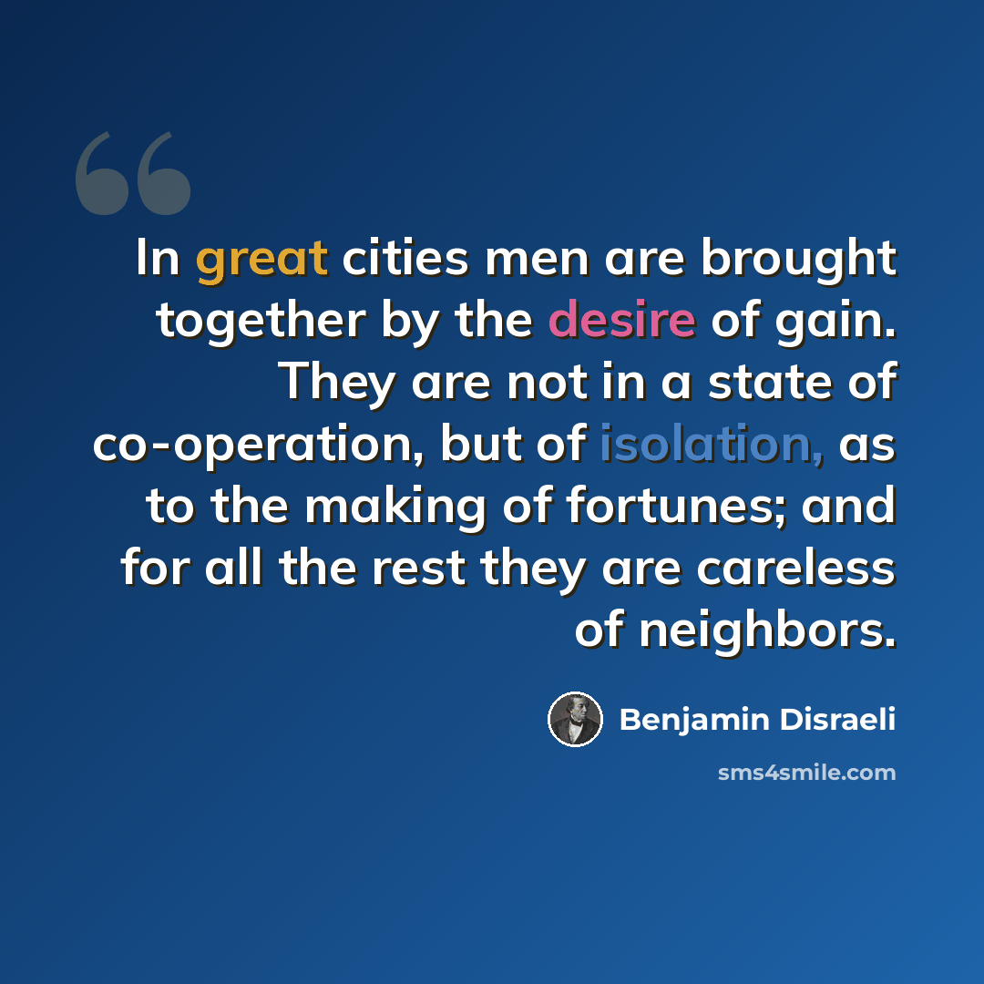 “In great cities men are brought together by the desire of gain. They are not in a state of co-operation, but of isolation, as to the making of fortunes; and for all the rest they are careless of neighbors.” quote by Benjamin Disraeli