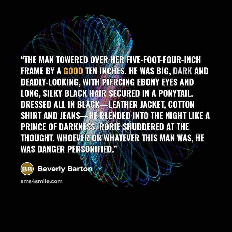 “The man towered over her five-foot-four-inch frame by a good ten inches. He was big, dark and deadly-looking, with piercing ebony eyes and long, silky black hair secured in a ponytail. Dressed all in black—leather jacket, cotton shirt and jeans—he blended into the night like a prince of darkness…” quote by Beverly Barton