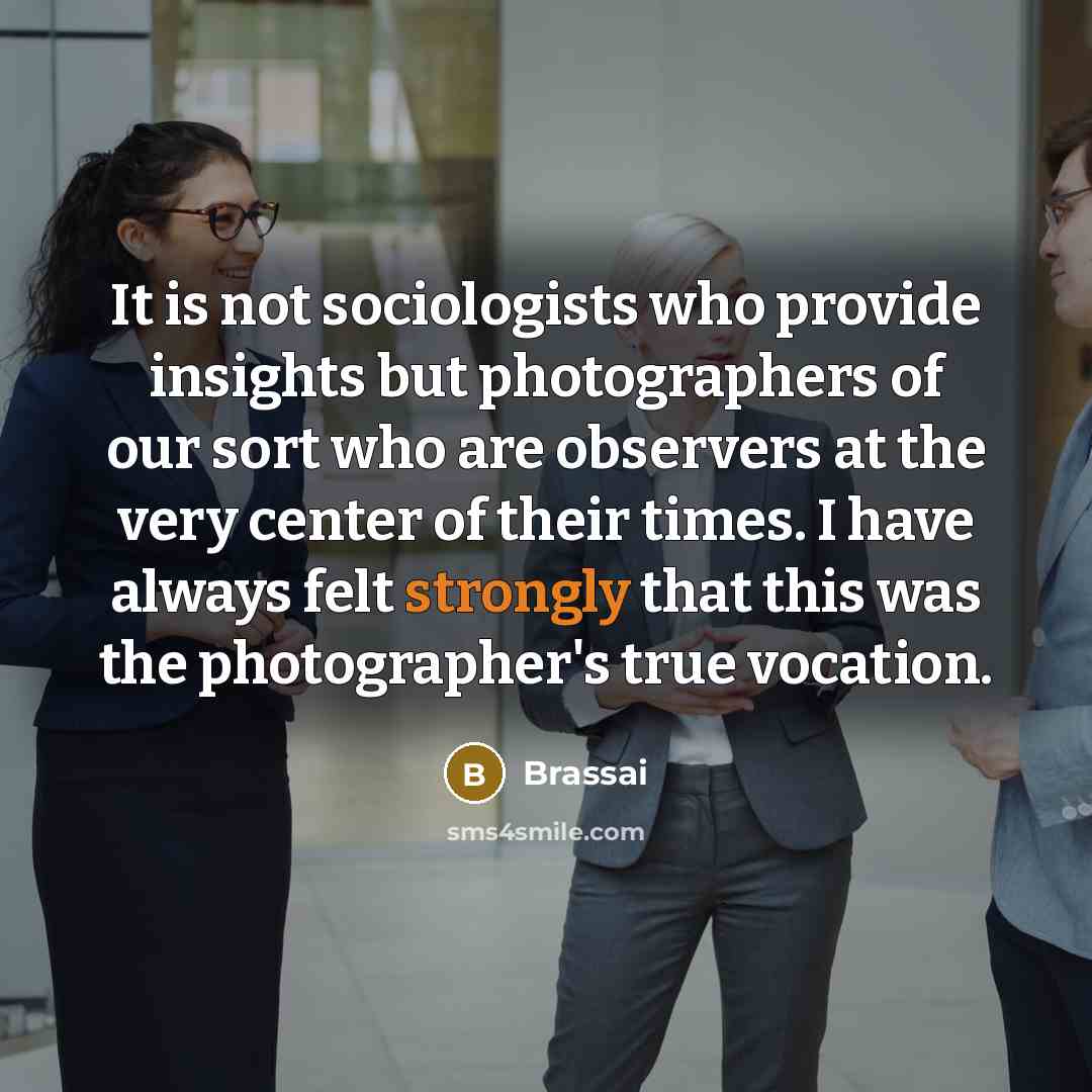 “It is not sociologists who provide insights but photographers of our sort who are observers at the very center of their times. I have always felt strongly that this was the photographer's true vocation.” quote by Brassai
