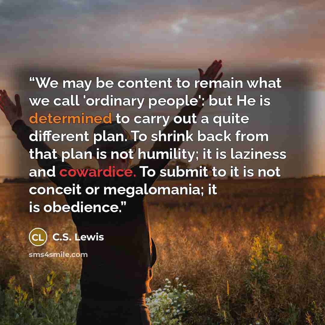 “We may be content to remain what we call 'ordinary people': but He is determined to carry out a quite different plan. To shrink back from that plan is not humility; it is laziness and cowardice. To submit to it is not conceit or megalomania; it is obedience.” quote by C.S. Lewis