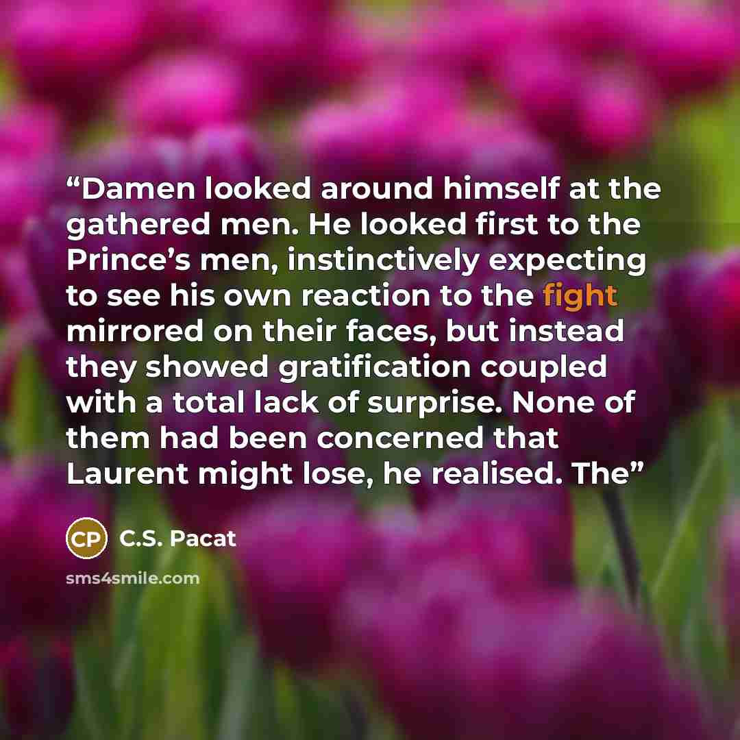 “Damen looked around himself at the gathered men. He looked first to the Prince’s men, instinctively expecting to see his own reaction to the fight mirrored on their faces, but instead they showed gratification coupled with a total lack of surprise. None of them had been concerned that Laurent…” quote by C.S. Pacat