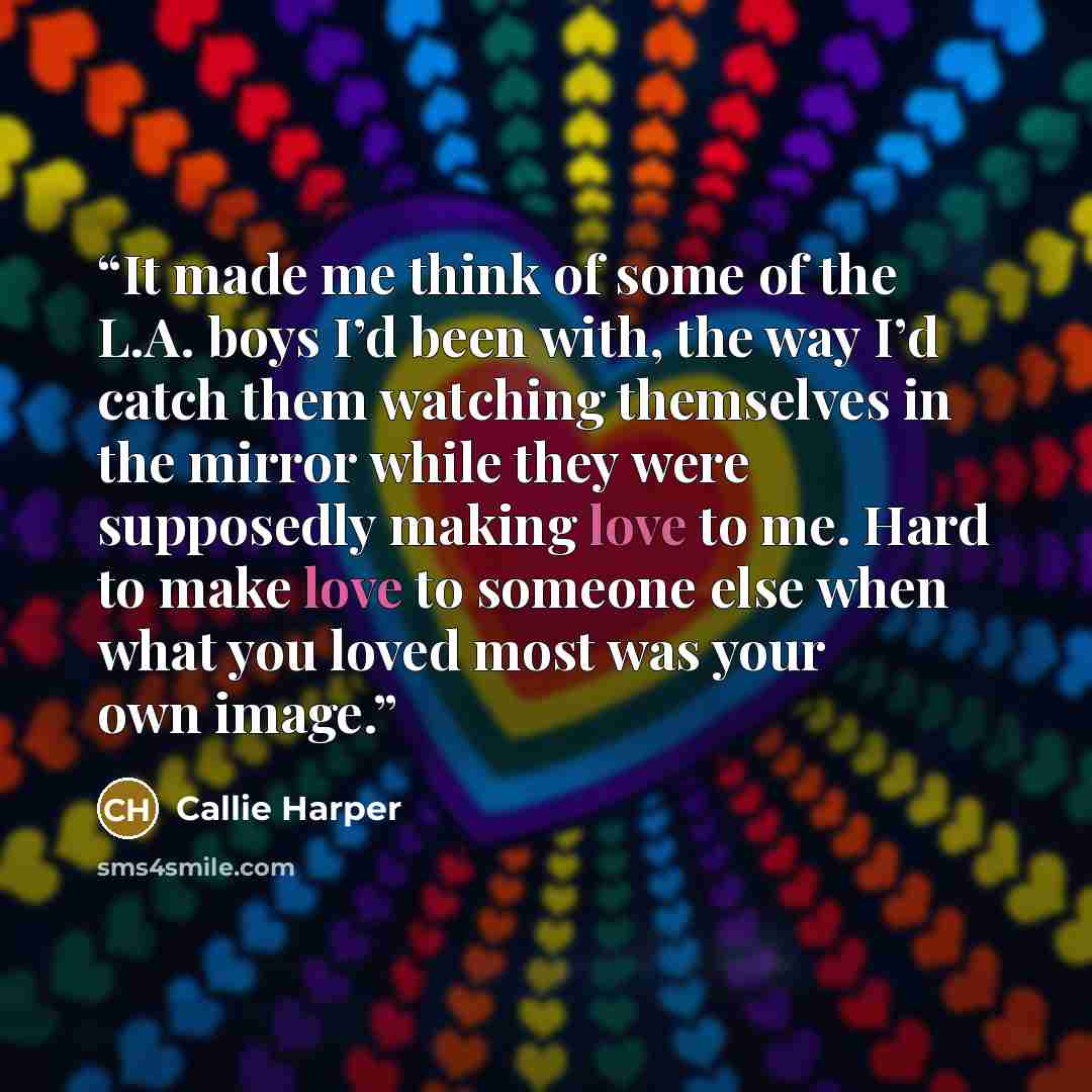 “It made me think of some of the L.A. boys I’d been with, the way I’d catch them watching themselves in the mirror while they were supposedly making love to me. Hard to make love to someone else when what you loved most was your own image.” quote by Callie Harper