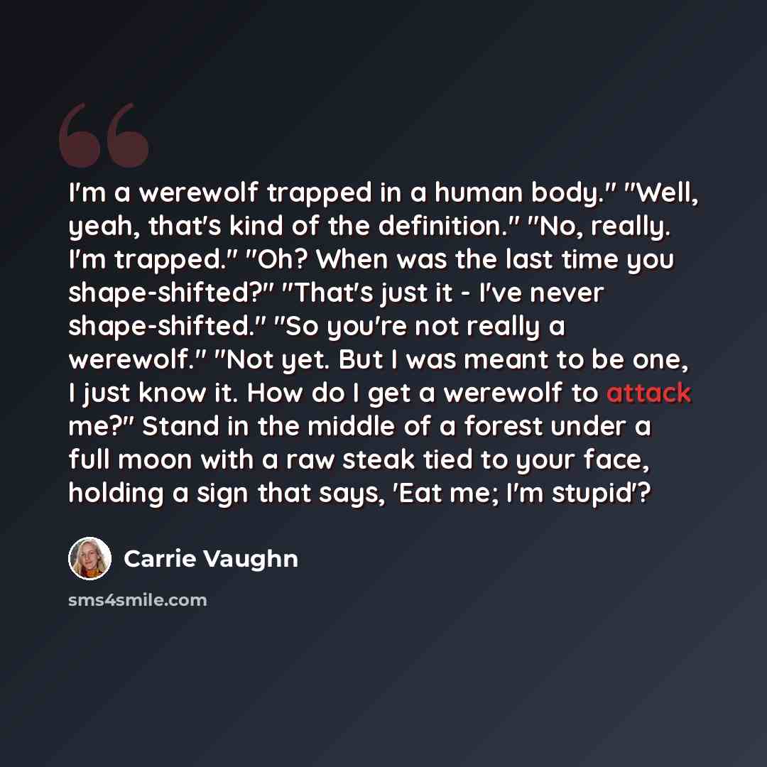 “I'm a werewolf trapped in a human body." "Well, yeah, that's kind of the definition." "No, really. I'm trapped." "Oh? When was the last time you shape-shifted?" "That's just it - I've never shape-shifted." "So you're not really a werewolf." "Not yet. But I was meant to be one, I just know it. How…” quote by Carrie Vaughn