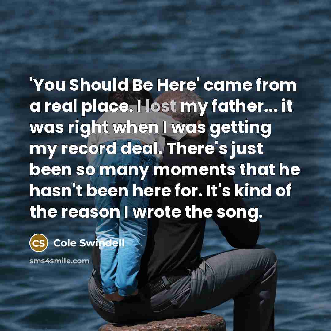 “'You Should Be Here' came from a real place. I lost my father... it was right when I was getting my record deal. There's just been so many moments that he hasn't been here for. It's kind of the reason I wrote the song.” quote by Cole Swindell