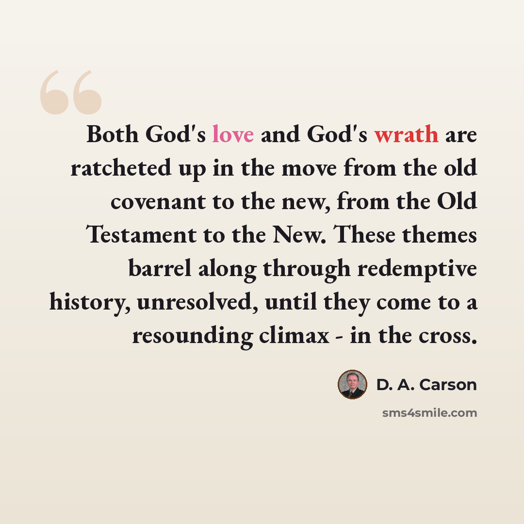 “Both God's love and God's wrath are ratcheted up in the move from the old covenant to the new, from the Old Testament to the New. These themes barrel along through redemptive history, unresolved, until they come to a resounding climax - in the cross.” quote by D. A. Carson