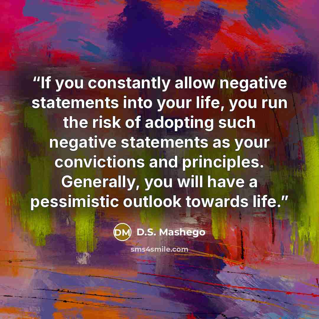 “If you constantly allow negative statements into your life, you run the risk of adopting such negative statements as your convictions and principles. Generally, you will have a pessimistic outlook towards life.” quote by D.S. Mashego