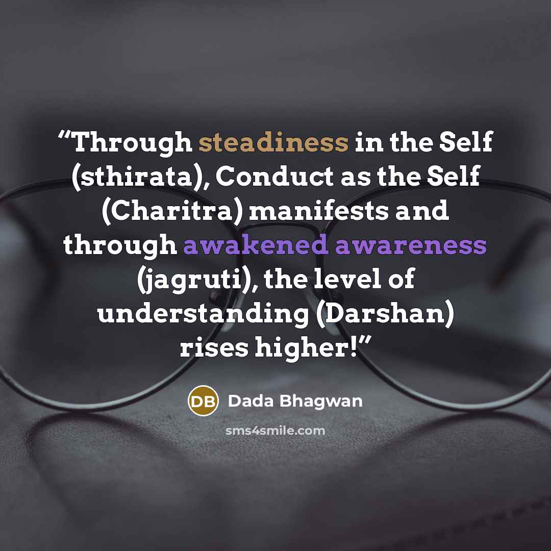 “Through steadiness in the Self (sthirata), Conduct as the Self (Charitra) manifests and through awakened awareness (jagruti), the level of understanding (Darshan) rises higher!” quote by Dada Bhagwan