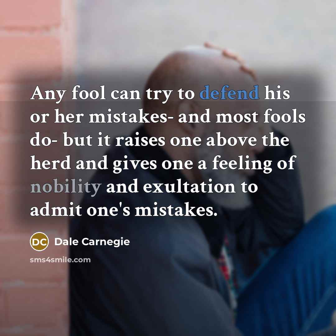 “Any fool can try to defend his or her mistakes- and most fools do- but it raises one above the herd and gives one a feeling of nobility and exultation to admit one's mistakes.” quote by Dale Carnegie
