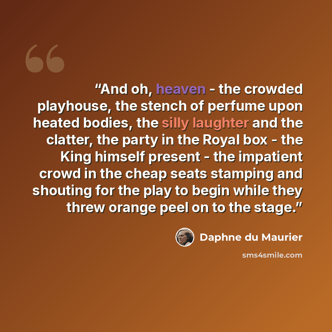 “And oh, heaven - the crowded playhouse, the stench of perfume upon heated bodies, the silly laughter and the clatter, the party in the Royal box - the King himself present - the impatient crowd in the cheap seats stamping and shouting for the play to begin while they threw orange peel on to the…” quote by Daphne du Maurier