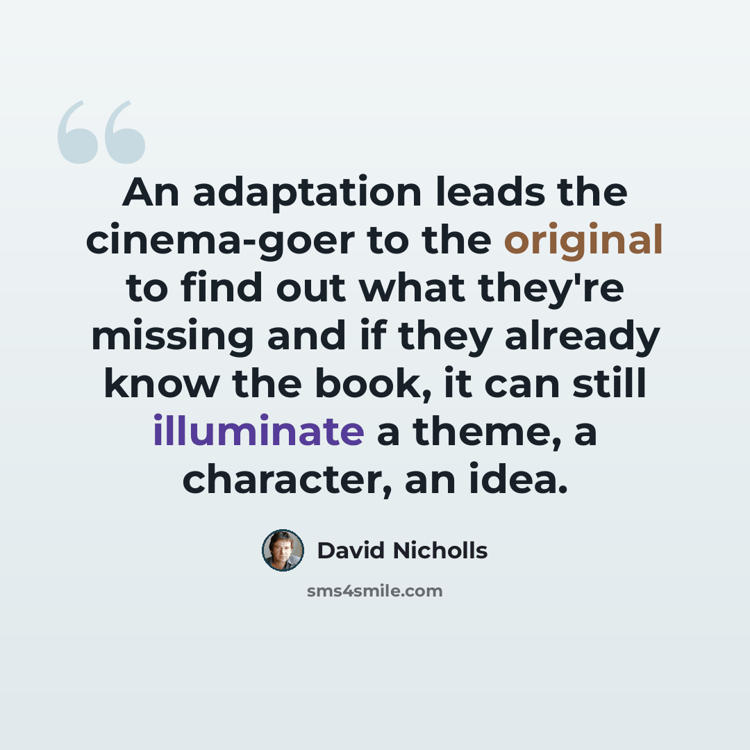 “An adaptation leads the cinema-goer to the original to find out what they're missing and if they already know the book, it can still illuminate a theme, a character, an idea.” quote by David Nicholls