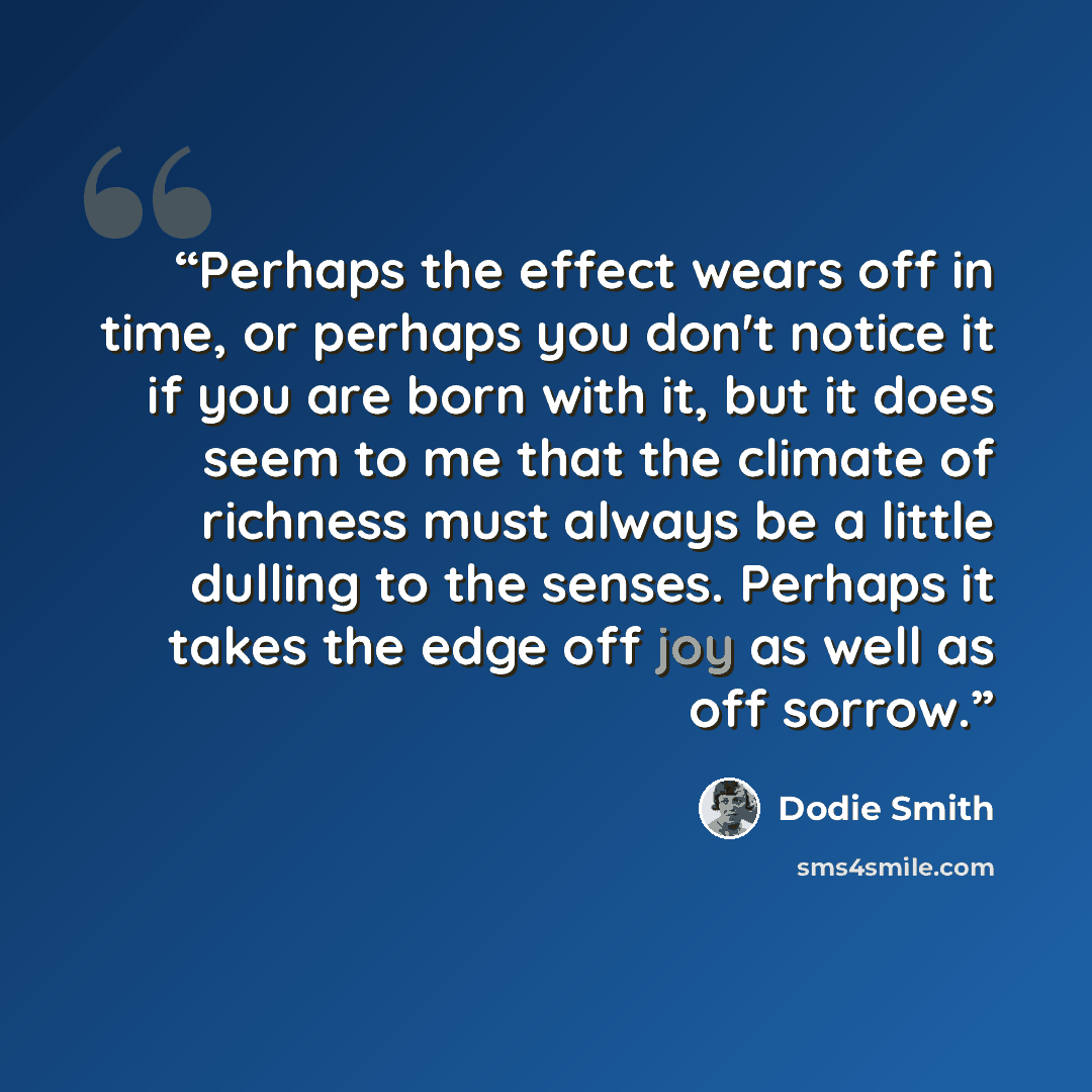 “Perhaps the effect wears off in time, or perhaps you don't notice it if you are born with it, but it does seem to me that the climate of richness must always be a little dulling to the senses. Perhaps it takes the edge off joy as well as off sorrow.” quote by Dodie Smith