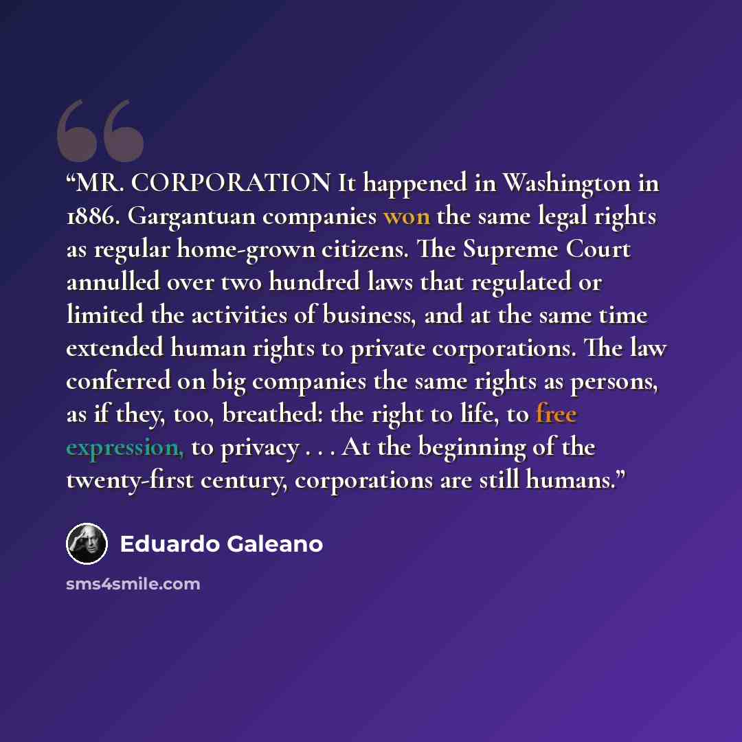 “MR. CORPORATION It happened in Washington in 1886. Gargantuan companies won the same legal rights as regular home-grown citizens. The Supreme Court annulled over two hundred laws that regulated or limited the activities of business, and at the same time extended human rights to private…” quote by Eduardo Galeano