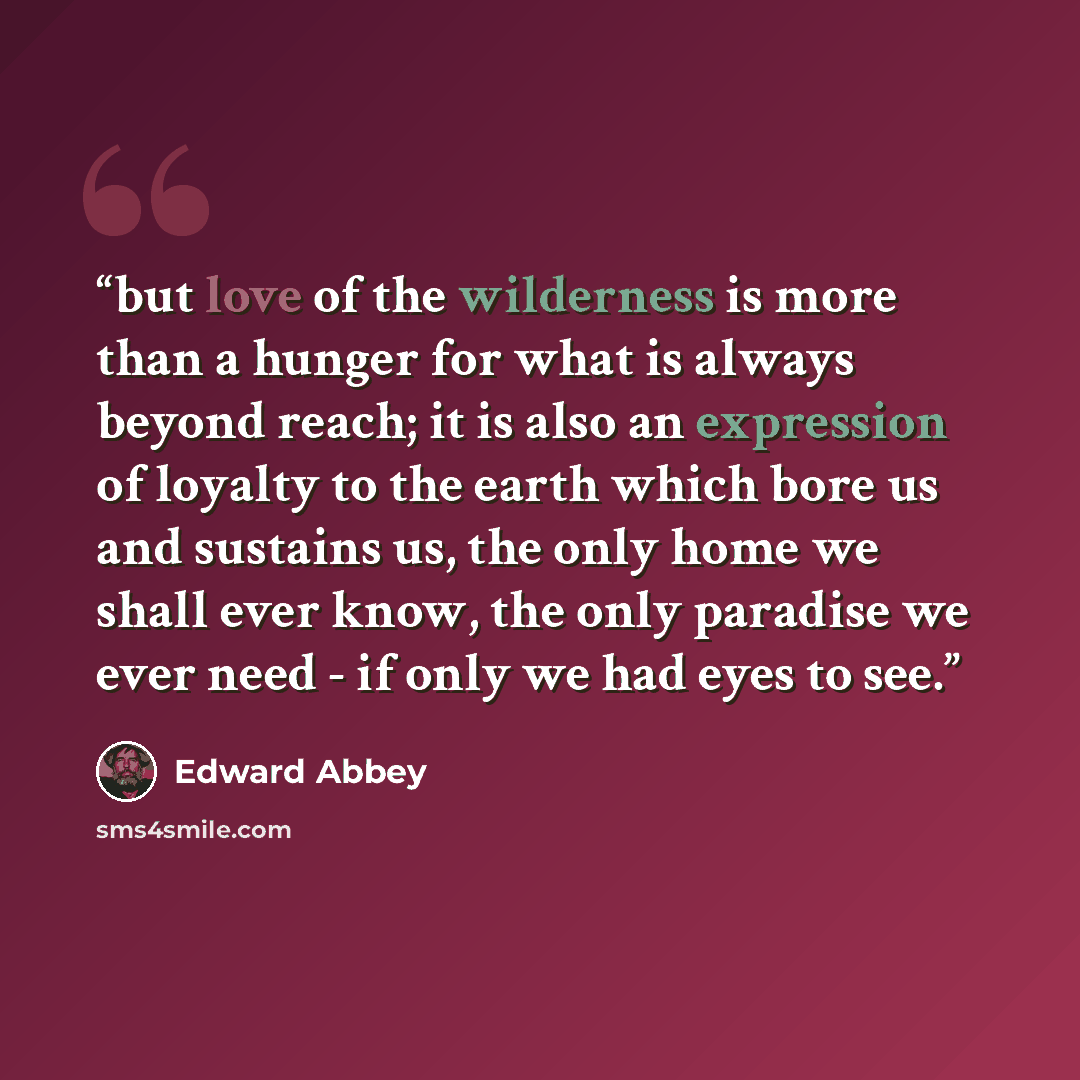 “but love of the wilderness is more than a hunger for what is always beyond reach; it is also an expression of loyalty to the earth which bore us and sustains us, the only home we shall ever know, the only paradise we ever need - if only we had eyes to see.” quote by edward abbey