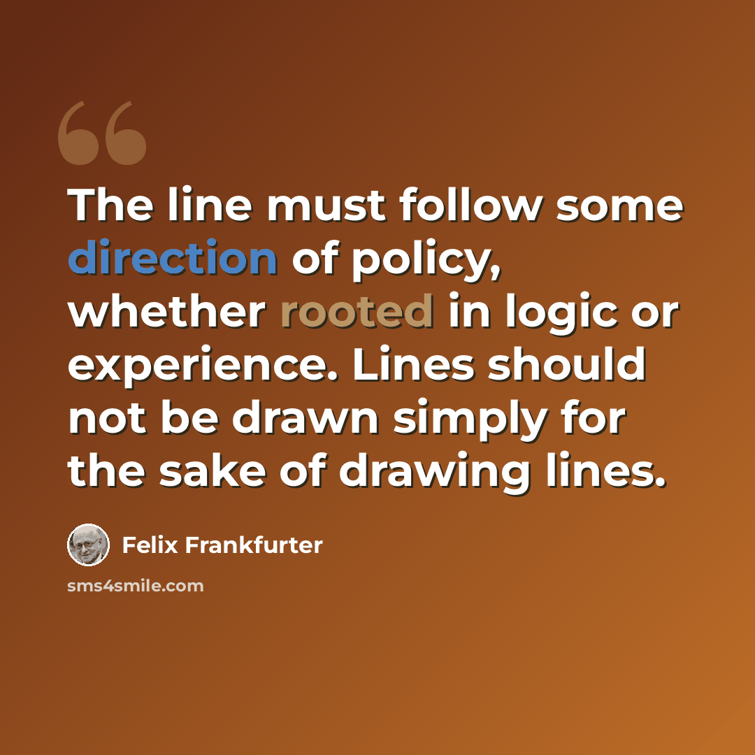 “The line must follow some direction of policy, whether rooted in logic or experience. Lines should not be drawn simply for the sake of drawing lines.” quote by Felix Frankfurter
