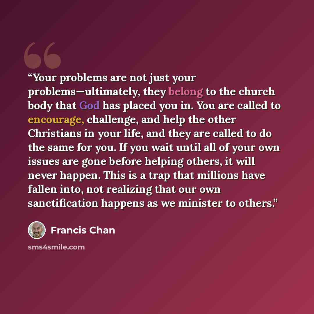 “Your problems are not just your problems—ultimately, they belong to the church body that God has placed you in. You are called to encourage, challenge, and help the other Christians in your life, and they are called to do the same for you. If you wait until all of your own issues are gone before…” quote by Francis Chan