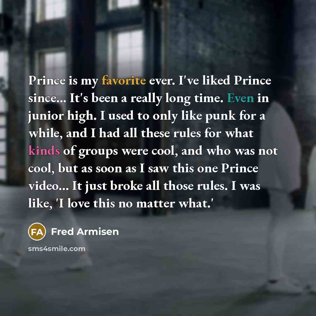 “Prince is my favorite ever. I've liked Prince since... It's been a really long time. Even in junior high. I used to only like punk for a while, and I had all these rules for what kinds of groups were cool, and who was not cool, but as soon as I saw this one Prince video... It just broke all those…” quote by Fred Armisen