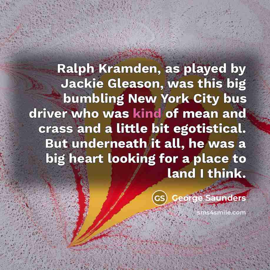 “Ralph Kramden, as played by Jackie Gleason, was this big bumbling New York City bus driver who was kind of mean and crass and a little bit egotistical. But underneath it all, he was a big heart looking for a place to land I think.” quote by George Saunders