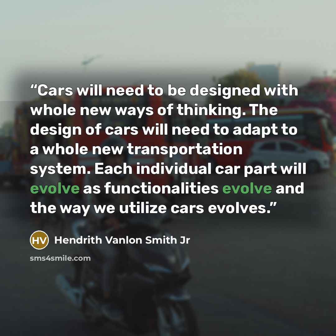 “Cars will need to be designed with whole new ways of thinking. The design of cars will need to adapt to a whole new transportation system. Each individual car part will evolve as functionalities evolve and the way we utilize cars evolves.” quote by Hendrith Vanlon Smith Jr