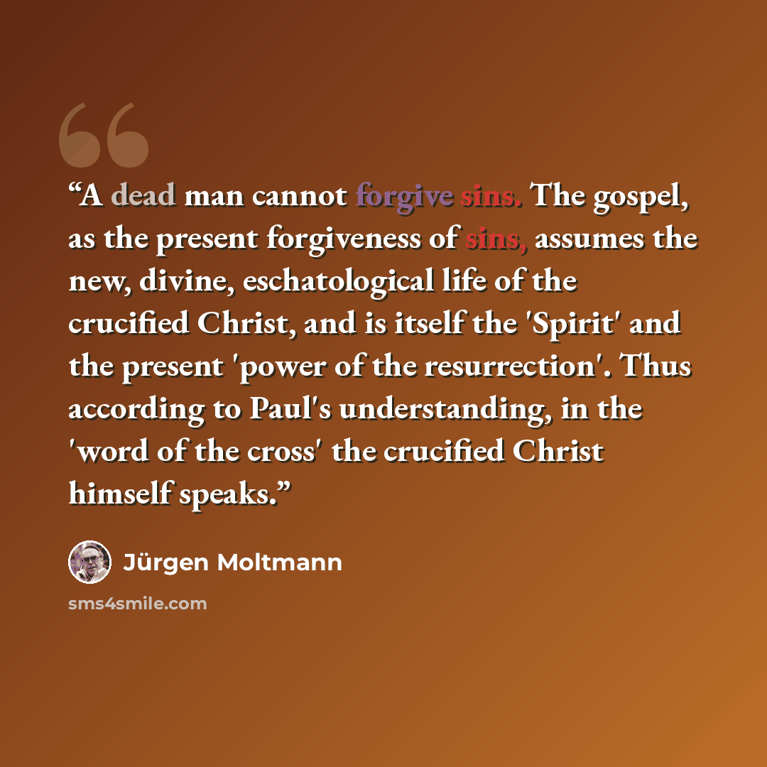 “A dead man cannot forgive sins. The gospel, as the present forgiveness of sins, assumes the new, divine, eschatological life of the crucified Christ, and is itself the 'Spirit' and the present 'power of the resurrection'. Thus according to Paul's understanding, in the 'word of the cross' the…” quote by Jürgen Moltmann