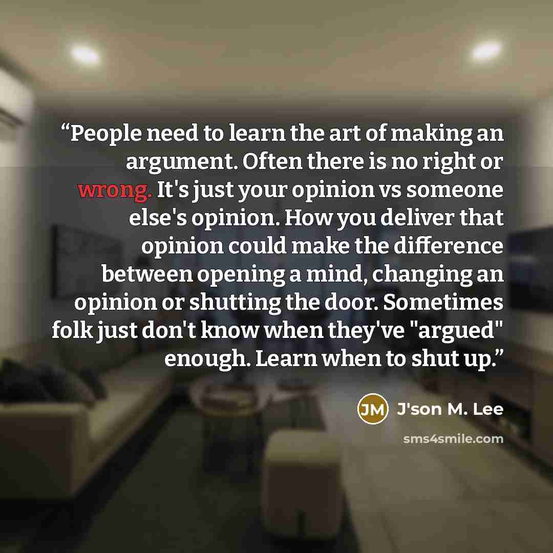 “People need to learn the art of making an argument. Often there is no right or wrong. It's just your opinion vs someone else's opinion. How you deliver that opinion could make the difference between opening a mind, changing an opinion or shutting the door. Sometimes folk just don't know when…” quote by J'son M. Lee