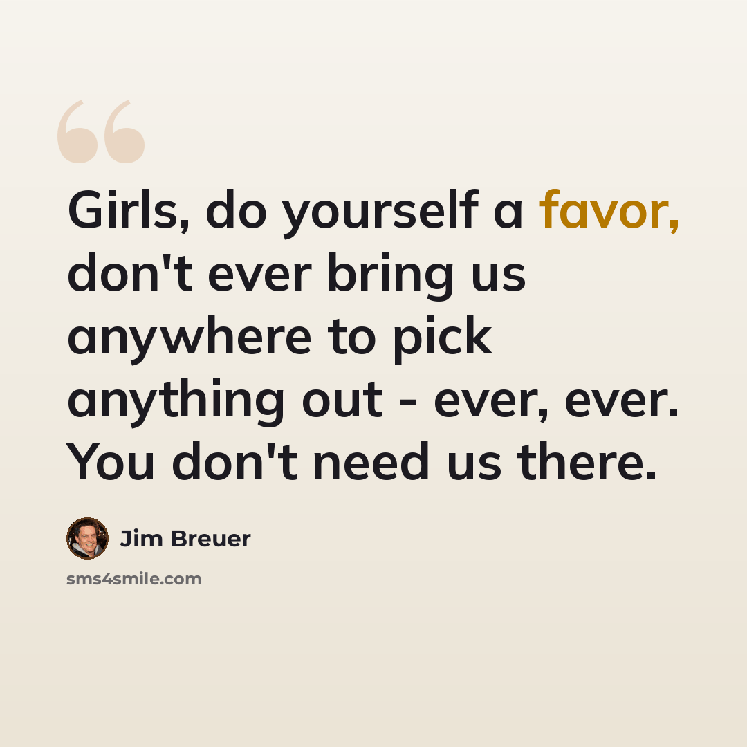 “Girls, do yourself a favor, don't ever bring us anywhere to pick anything out - ever, ever. You don't need us there.” quote by Jim Breuer