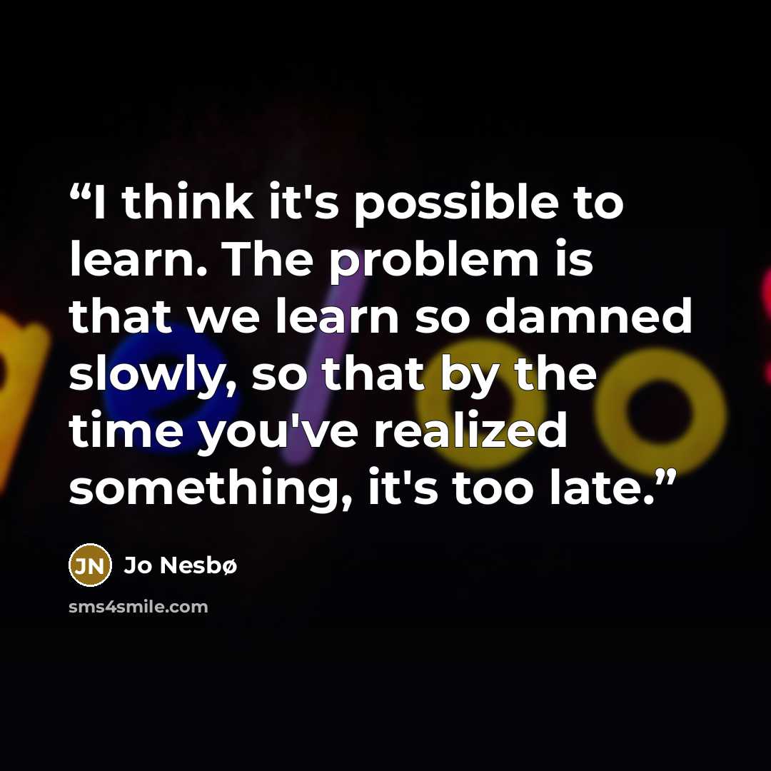 “I think it's possible to learn. The problem is that we learn so damned slowly, so that by the time you've realized something, it's too late.” quote by Jo Nesbø
