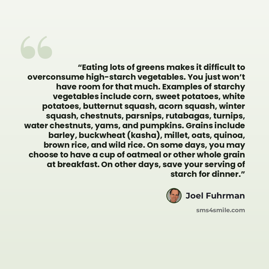 “Eating lots of greens makes it difficult to overconsume high-starch vegetables. You just won’t have room for that much. Examples of starchy vegetables include corn, sweet potatoes, white potatoes, butternut squash, acorn squash, winter squash, chestnuts, parsnips, rutabagas, turnips, water…” quote by Joel Fuhrman