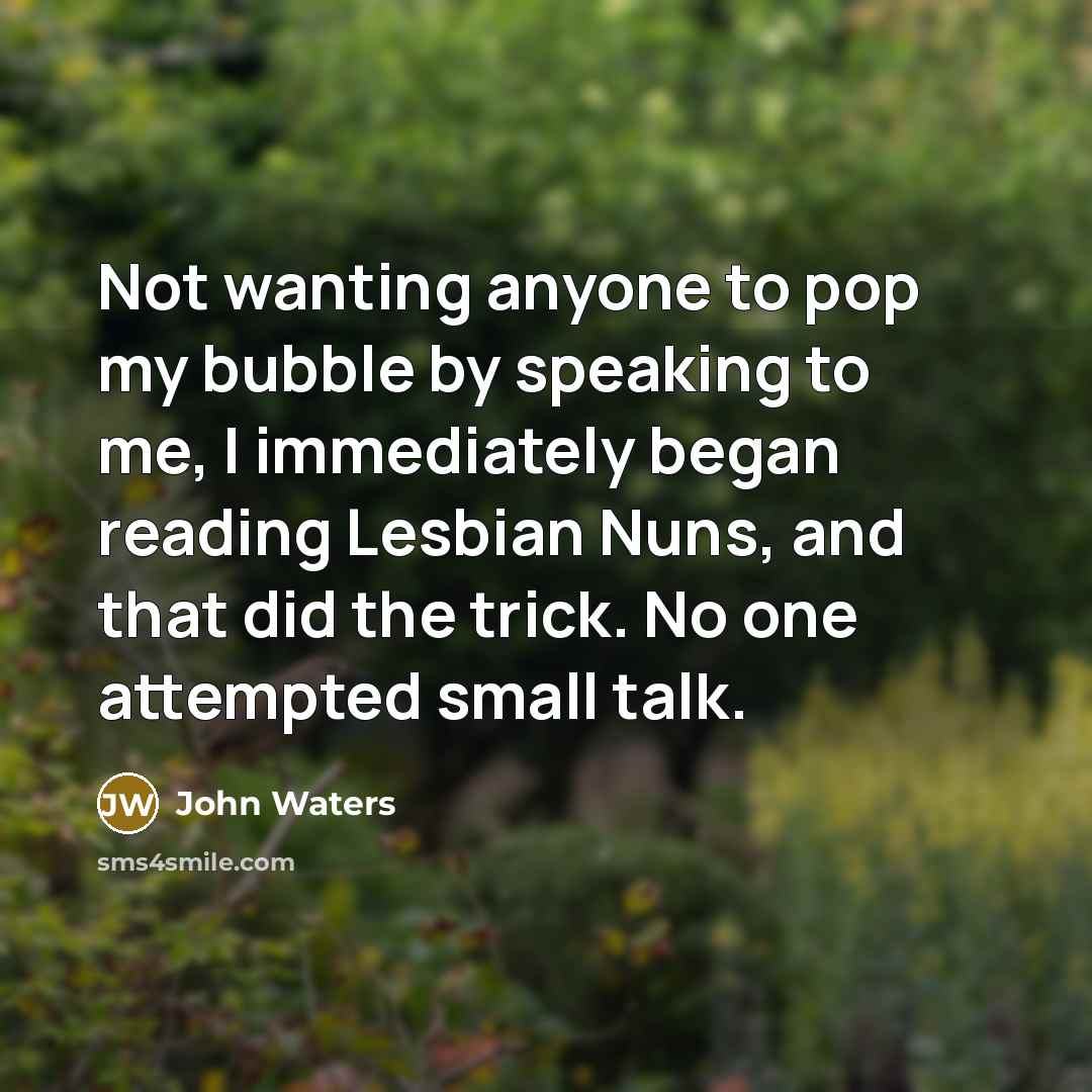 “Not wanting anyone to pop my bubble by speaking to me, I immediately began reading Lesbian Nuns, and that did the trick. No one attempted small talk.” quote by John Waters
