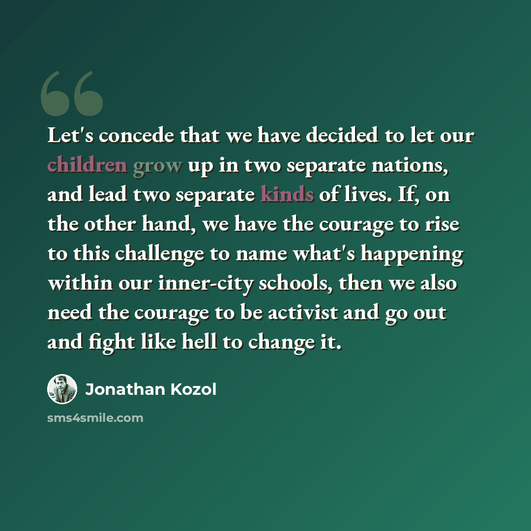 “Let's concede that we have decided to let our children grow up in two separate nations, and lead two separate kinds of lives. If, on the other hand, we have the courage to rise to this challenge to name what's happening within our inner-city schools, then we also need the courage to be activist…” quote by Jonathan Kozol