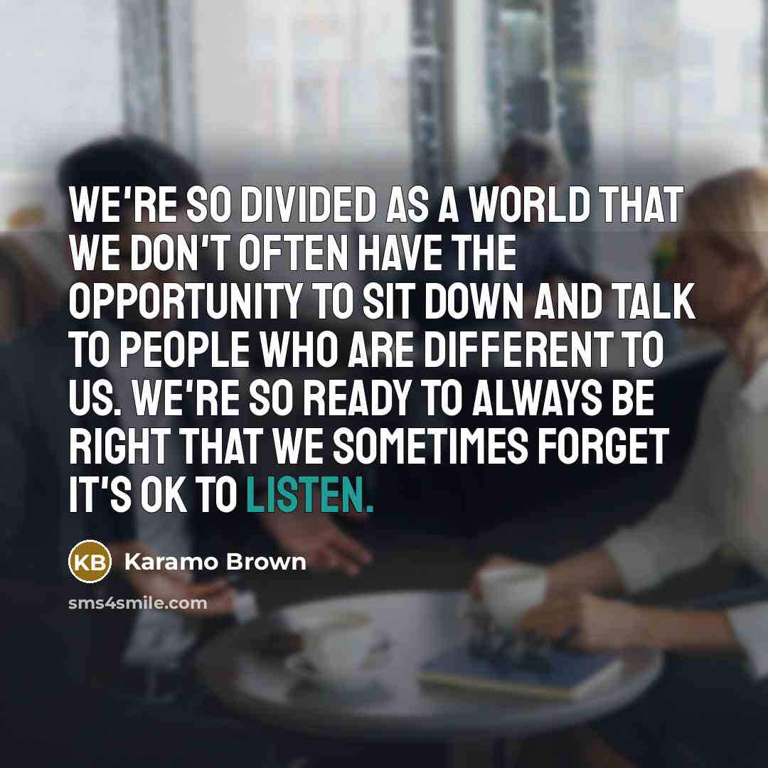 “We're so divided as a world that we don't often have the opportunity to sit down and talk to people who are different to us. We're so ready to always be right that we sometimes forget it's OK to listen.” quote by Karamo Brown