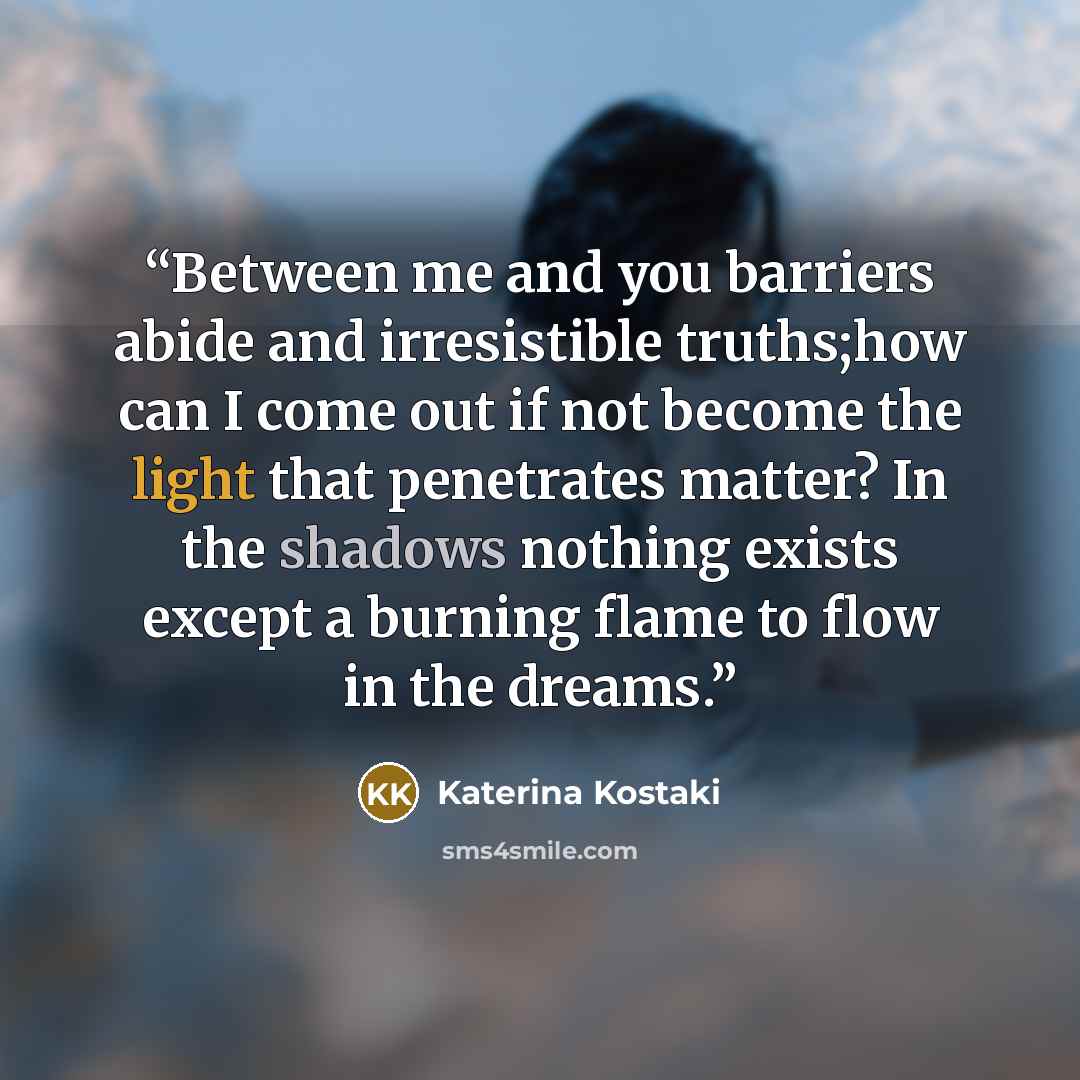 “Between me and you barriers abide and irresistible truths;how can I come out if not become the light that penetrates matter? In the shadows nothing exists except a burning flame to flow in the dreams.” quote by Katerina Kostaki