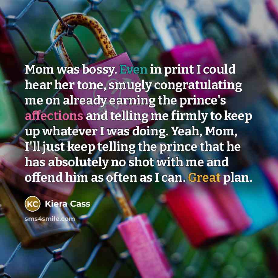 “Mom was bossy. Even in print I could hear her tone, smugly congratulating me on already earning the prince's affections and telling me firmly to keep up whatever I was doing. Yeah, Mom, I'll just keep telling the prince that he has absolutely no shot with me and offend him as often as I can. Great…” quote by Kiera Cass
