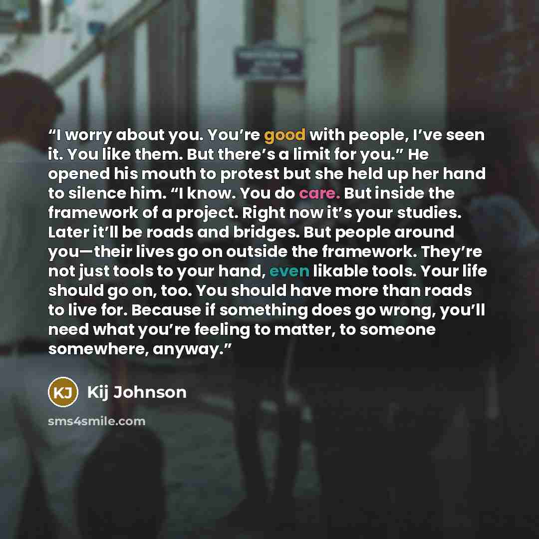 “I worry about you. You’re good with people, I’ve seen it. You like them. But there’s a limit for you.” He opened his mouth to protest but she held up her hand to silence him. “I know. You do care. But inside the framework of a project. Right now it’s your studies. Later it’ll be roads and bridges…” quote by Kij Johnson