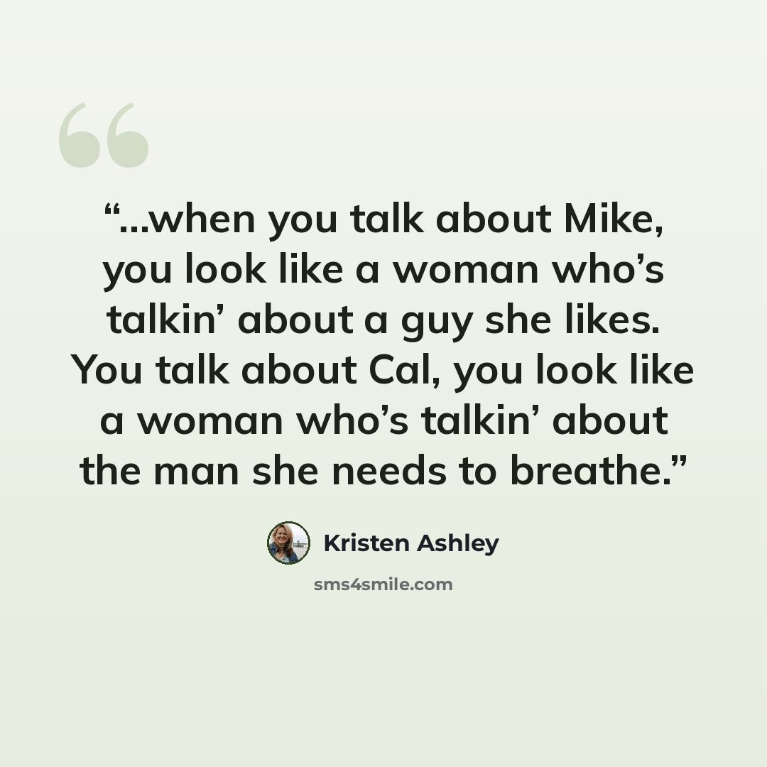 “…when you talk about Mike, you look like a woman who’s talkin’ about a guy she likes. You talk about Cal, you look like a woman who’s talkin’ about the man she needs to breathe.” quote by Kristen Ashley