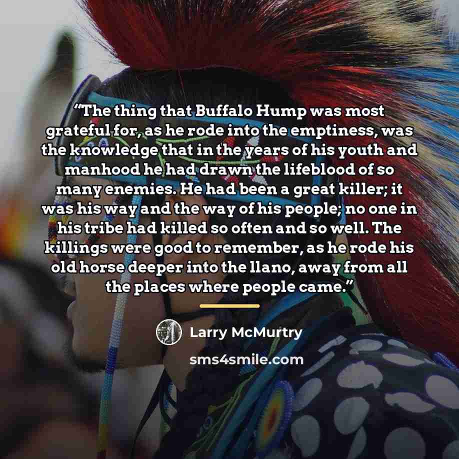 “The thing that Buffalo Hump was most grateful for, as he rode into the emptiness, was the knowledge that in the years of his youth and manhood he had drawn the lifeblood of so many enemies. He had been a great killer; it was his way and the way of his people; no one in his tribe had killed so…” quote by Larry McMurtry